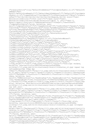 {"signatureActive":true,"defaultFromAddress":"ravidpeter@yahoo.co.in","defaultFr
omName":"Ravi
Peter","defaultFromNameDir":"","defaultReplyToAddress":"","defaultID":"ravidpete
r@yahoo.co.in","loggedInAlias":"ravidpeter","richTextSignature":"dhtml","signatu
reText":"<br><br><br><br><br><br><br><br><br>Regards,<br><br style="text-
decoration:underline;"><font size="3"><span style="text-
decoration:underline;font-weight:bold;color:rgb(0, 0, 191);">Ravi D.
Peter</span></font><br>","addUnknownContact":"always"},"userUIPref":
{"composeFontFamily":"arial, helvetica, sans-
serif","composeFontSize":"10","imageBlocking":"0","useRichText":"dynamic","defau
ltSortOrder":"down","msgPaneVisible":false,"goOnMessageDelete":"msg","showSnippe
ts":true,"messagesPerPage":"50","msgListDensity":0},"userFeaturePref":
{"attachFiles":50,"attachTotalSize":26214400},"filters":
{"filtersMax":100,"numberOfMailFilters":0},"externalAccounts":
{"extAccountsTotal":0},"aliases":{"alias":
[],"aliasesTotal":0},"disposableAddresses":
{"deaNamesTotal":0,"deaDomain":"yahoo.co.in"},"otherYahooMboxes":
{"otherYahooMboxesTotal":0,"yMbox":[]}},metaDataObj:
[{"name":"cs","value":"yes"},{"name":"ycalpref","meta":
[{"name":"seenHelpBubble","value":"1"}]},{"name":"rss","meta":
[{"name":"feeds","meta":[{"name":"urn:rss:aggr:root","meta":
[{"name":"creationDate","value":"1161999418000"}]}]}]},{"name":"cg","meta":
[{"name":"pref","meta":[{"name":"im","meta":
[{"name":"soundenabled","value":"yes"},{"name":"loginpref","value":"9999"},
{"name":"loggedin","value":"1"},{"name":"enabled","value":"1"},
{"name":"smsenabled","value":"1"},{"name":"blocknotinAB","value":"false"},
{"name":"hoverSession","value":"5"},{"name":"homeCountry","value":"in"}]},
{"name":"compose","meta":[{"name":"fontColor","value":"#663300"}]},
{"name":"stationery","meta":[{"name":"useComposeFontColor","value":"true"},
{"name":"default","value":"{"id":"Old_Letter-1112","body":
{"img_height":"169","img_width":"670","style":"font:12pt verdana,
helvetica, sans-serif;color:#663300;background:#f0dfba
url(http://l.yimg.com/a/a/stationery/static/oldletter_c2.jpg) repeat top
left;padding:25px 100px 0px
120px;","background":"http://l.yimg.com/a/a/stationery/static/oldlett
er_c2.jpg","posY":"top","posX":"left","repeat":"true","backgroundC
olor":"#f0dfba","fontColor":"#663300","fontSize":"12pt","font":"ve
rdana, helvetica, sans-
serif","HTMLfontSize":2,"paddingTop":25,"paddingBottom":0,"paddingLeft"
:120,"paddingRight":100,"contentId":"1299476519199@dclient.mail.yahoo.com"
},"footer":{"img_height":"160","img_width":"670","style":"font:10pt
arial, helvetica, sans-serif;color:#000000;text-align:right;background:#f0dfba
url(http://l.yimg.com/a/a/stationery/static/oldletter_bc.jpg) no-repeat
top left ;min-
height:160px;","background":"http://l.yimg.com/a/a/stationery/static/
oldletter_bc.jpg","posY":"top","posX":"left","repeat":"false","bac
kgroundColor":"#f0dfba","fontColor":"#000000","fontSize":"10pt","fon
t":"arial, helvetica, sans-
serif","HTMLfontSize":2,"minHeight":160,"textAlign":"right","paddingTo
p":0,"paddingBottom":0,"paddingLeft":0,"paddingRight":0,"contentId":"1
299476519200@dclient.mail.yahoo.com"},"header":
{"img_height":"75","img_width":"670","style":"font:10pt arial,
helvetica, sans-serif;color:#000000;text-align:right;background:#f0dfba
url(http://l.yimg.com/a/a/stationery/static/oldletter_tc.jpg) no-repeat
top left ;min-
height:75px;","background":"http://l.yimg.com/a/a/stationery/static/o
ldletter_tc.jpg","posY":"top","posX":"left","repeat":"false","back
groundColor":"#f0dfba","fontColor":"#000000","fontSize":"10pt","font
":"arial, helvetica, sans-
serif","HTMLfontSize":2,"minHeight":75,"textAlign":"right","paddingTop
":0,"paddingBottom":0,"paddingLeft":0,"paddingRight":0,"contentId":"12
99476519197@dclient.mail.yahoo.com"},"fixedWidth":"670"}"},
{"name":"useComposeFontFamily","value":"false"},
{"name":"useComposeFontSize","value":"false"}]},{"name":"general","meta":
 