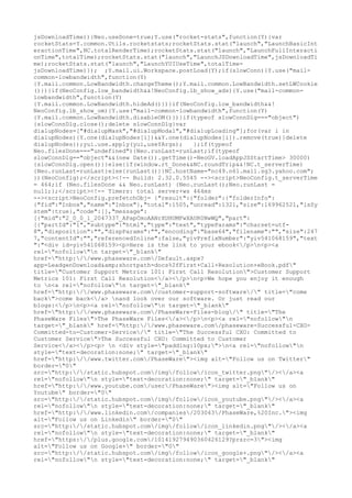 jsDownloadTime))}Neo.useDone=true;Y.use("rocket-stats",function(Y){var
rocketStats=Y.common.Utils.rocketstats;rocketStats.stat("launch","LaunchBasicInt
eractionTime",NC.totalRenderTime);rocketStats.stat("launch","LaunchFullInteracti
onTime",totalTime);rocketStats.stat("launch","LaunchJSDownloadTime",jsDownloadTi
me);rocketStats.stat("launch","LaunchYUIUseTime",totalTime-
jsDownloadTime)}); ;Y.mail.ui.Workspace.postLoad(Y);if(slowConn){Y.use("mail-
common-lowbandwidth",function(Y)
{Y.mail.common.LowBandwidth.changeTheme();Y.mail.common.LowBandwidth.setLWCookie
()})}if(NeoConfig.low_bandwidth&&!NeoConfig.lb_show_ads){Y.use("mail-common-
lowbandwidth",function(Y)
{Y.mail.common.LowBandwidth.hideAd()})}if(NeoConfig.low_bandwidth&&!
NeoConfig.lb_show_om){Y.use("mail-common-lowbandwidth",function(Y)
{Y.mail.common.LowBandwidth.disableOM()})}if(typeof slowConnDlg==="object")
{slowConnDlg.close();delete slowConnDlg}var
dialupNodes=["#dialupMask","#dialupModal","#dialupLoading"];for(var i in
dialupNodes){Y.one(dialupNodes[i])&&Y.one(dialupNodes[i]).remove(true)}delete
dialupNodes});yui.use.apply(yui,useYArgs);   };if(typeof
Neo.filesDone==="undefined"){Neo.runLast=runLast;if(typeof
slowConnDlg=="object"&&(new Date()).getTime()-NeoGV.loadAppJSStartTime> 30000)
{slowConnDlg.open()}}else{if(window.rt_Done&&NC.roundTrip&&!NC.t_serverTime)
{Neo.runLast=runLast}else{runLast()}}NC.hostName="nc49.n61.mail.sg3.yahoo.com";
})(NeoConfig);</script><!-- Build: 2.32.0.5545 --><script>NeoConfig.t_serverTime
= 464;if (Neo.filesDone && Neo.runLast) {Neo.runLast();Neo.runLast =
null;};</script><!-- Timers: total server+ws 464ms
--><script>NeoConfig.prefetchObj= {"result":{"folder":{"folderInfo":
{"fid":"Inbox","name":"Inbox"},"total":1505,"unread":1321,"size":169962521,"isSy
stem":true},"code":[],"message":
[{"mid":"2_0_0_1_2047337_APapCmoAANrXUHUMFwXAUR0NwWQ","part":
[{"partId":"1","subtype":"html","type":"text","typeParams":"charset=utf-
8","disposition":"","dispParams":"","encoding":"base64","filename":"","size":247
7,"contentId":"","referencedInline":false,"yivPrefixNumber":"yiv541068159","text
":"<div id=yiv541068159><p>Here is the link to your ebook</p>n<p><a
rel="nofollow"n target="_blank"
href="http://www.phaseware.com/Default.aspx?
app=LeadgenDownload&amp;shortpath=docs%2fFirst+Call+Resolution+eBook.pdf"
title="Customer Support Metrics 101: First Call Resolution">Customer Support
Metrics 101: First Call Resolution</a></p>n<p>We hope you enjoy it enough
to n<a rel="nofollow"n target="_blank"
href="http://www.phaseware.com/customer-support-software/" title="come
back">come back</a> nand look over our software. Or just read our
blogs:</p>n<p><a rel="nofollow"n target="_blank"
href="http://www.phaseware.com/PhaseWare-Files-blog/" title="The
PhaseWare Files">The PhaseWare Files</a></p>n<p><a rel="nofollow"n
target="_blank" href="http://www.phaseware.com/phaseware-Successful-CXO-
Committed-to-Customer-Service/" title="The Successful CXO: Committed to
Customer Service">The Successful CXO: Committed to Customer
Service</a></p><p> n <div style="padding:10px;">n<a rel="nofollow"n
style="text-decoration:none;" target="_blank"
href="http://www.twitter.com/PhaseWare"><img alt="Follow us on Twitter"
border="0"
src="http://static.hubspot.com/img/follow/icon_twitter.png"/></a><a
rel="nofollow"n style="text-decoration:none;" target="_blank"
href="http://www.youtube.com/user/PhaseWare"><img alt="Follow us on
Youtube" border="0"
src="http://static.hubspot.com/img/follow/icon_youtube.png"/></a><a
rel="nofollow"n style="text-decoration:none;" target="_blank"
href="http://www.linkedin.com/companies/203043/PhaseWare,%20Inc."><img
alt="Follow us on Linkedin" border="0"
src="http://static.hubspot.com/img/follow/icon_linkedin.png"/></a><a
rel="nofollow"n style="text-decoration:none;" target="_blank"
href="https://plus.google.com/101419279490360426129?prsrc=3"><img
alt="Follow us on Google+" border="0"
src="http://static.hubspot.com/img/follow/icon_google+.png"/></a><a
rel="nofollow"n style="text-decoration:none;" target="_blank"
 