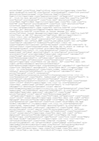 action="home" title="First Page"><i>First Page</i></a></span><span class="btn
uprev disabled"><a href="#" role="button" aria-disabled="" class="icon previous"
data-action="previous-page" title="Previous Page"><i>Previous
Page</i></a></span><span class="pagination-count" id="page-info" title="Page 1
of . Click for more options"><i>1</i></span><span class="btn unext"><a href="#"
role="button" aria-disabled="" class="icon next" data-action="next-page"
title="Next Page"><i>Next Page</i></a></span><span class="btn right ulast"><a
href="#" role="button" aria-disabled="" class="icon last" data-action="end"
title="Last Page"><i>Last Page</i></a></span></div> </div>
<!--<div id="pagetoolbar"> <span class="btn left"><a href="#" title="Compose a
new email [N]" data-action="compose">Compose Email</a></span><span
class="btn"><a href="#" title="Start an instant message [I]" data-
action="im">Start Instant Message</a></span><span class="btn right"><a href="#"
title="Start an SMS [T]" data-action="sms">Start SMS</a></span></div>-->
</div> </div> <div id="paneshell">   <div id="shellnavigation"
onselectstart="return false" unselectable="on" class="unselectable " > <div
id="theMNWAd"> <div id="slot_MNW" class="ch_mod gxBoom boom"> <div id="tgtMNW"
class="darla" tabindex="-1" hidefocus="true"></div> </div> <h2
class="legend"></h2></div><div id="nav-mailboxes" class="items items-nav"> <p
id="list-instr" class="offscreen">Press the Enter key to select an item</p> <ul
id="system-folders" role="listbox" aria-label="Mailboxes" aria-
describedby="list-instr"> <li role="presentation" class="in selected
hasmultimsg" id="Inbox" data-fid="Inbox"> <a role="option" aria-live="assertive"
aria-atomic="true" aria-labelledby="inbox-label inbox-count" tabindex="-1"
class="x-gap" data-action="navigate" title=" emails"
href="#/minty/page/inbox"><i id="inbox-label" data-mboxid="">Inbox</i> <span
class="rht"><span id="inbox-count" class="unread-count" title=" unread
emails"></span><span title="Check for new emails [M]" class="btn small left
right" id="btn-checkmail" data-action="check-mail"
href="#/minty/page/inbox"><input role="presentation" tabindex="-1" type="button"
class="icon check-mail" data-mboxid="" value="Check Mail" /></span></span> </a>
</li> <li role="presentation" class="chats hidden hasmultimsg" id="%40C
%40Chats" data-fid="%40C%40Chats"> <a role="option" tabindex="-1" data-
action="navigate" title="1 conversation"
href="#/app/minty/conversation_history"><i>Conversations</i></a> </li> <li
role="presentation" class="drafts hasmultimsg" id="Draft" data-fid="Draft"> <a
role="option" tabindex="-1" data-action="navigate" title=" drafts"
href="#/app/minty/drafts"><i>Drafts</i> <span class="rht"><span class="unread-
count" title=" drafts"></span></span> </a> </li> <li role="presentation"
class="sent hasmultimsg" id="Sent" data-fid="Sent"> <a role="option"
tabindex="-1" data-action="navigate" title=" emails"
href="#/app/minty/sent"><i>Sent</i></a></li> <li role="presentation" class="spam
hasmultimsg" id="%40B%40Bulk" data-fid="%40B%40Bulk"> <a role="option" aria-
labelledby="spam-label spam-count" tabindex="-1" class="x-gap" data-
action="navigate" title=" emails" href="#/minty/page/spam"><i
 id="spam-label">Spam</i> <span class="rht"><span id="spam-count" class="unread-
count" title=" unread emails"></span><span class="btn small left right" id="btn-
emptyspam" data-action="folder-empty-spam" title="Empty the Spam folder"><input
role="presentation" type="button" class="icon trash" value="Empty the Spam
folder" tabindex="-1" /></span></span> </a> </li> <li role="presentation"
class="trash hasmultimsg" id="Trash" data-fid="Trash"> <a role="option" aria-
labelledby="trash-label trash-count" tabindex="-1" class="x-gap" data-
action="navigate" title=" emails" href="#}/minty/page/trash"> <i id="trash-
label">Trash</i> <span class="rht"><span id="trash-count" class="unread-count"
title=" unread emails"></span><span class="btn small left right" id="btn-
emptytrash" data-action="folder-empty-trash" title="Empty the Trash
folder"><input role="presentation" type="button" class="icon trash" value="Empty
the Trash folder" tabindex="-1" /></span></span> </a> </li> </ul></div><div
id="custom-folders-nav" class="items items-nav collapsed " data-
action="collapsable"> <h2 id="nav-folders" class="legend" role="toolbar" aria-
labelledby="custom-folders-btn"><span role="button" id="custom-folders-btn"
tabindex="0" aria-controls="custom-folders" aria-expanded="false"
class="label">Folders</span> <span class="rht"><span class="btn small left
right" title="Add a new folder [Ctrl+Shift+E]"><input role="presentation"
 