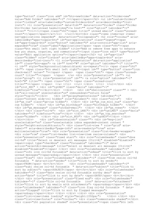 type="button" class="icon add" id="btn-newfolder" data-action="folder-new"
value="Add folder" tabindex="-1" /></span></span></h2> <ul id="custom-folders"
role="listbox" aria-labelledby="custom-folders-btn" aria-describedby="list-
instr"> <li role="presentation" data-fid="" data-action="folder" class="folder
btn-folder has-unread hasmultimsg"><a href="" role="option" tabindex="-1"
title=" "><i></i><span class="rht"><span title=" unread emails" class="unread-
count"></span></span></a></li> </ul></div><div class="items items-nav items-
nav-applications expanded" data-action="collapsable"> <h2 role="toolbar" aria-
labelledby="apps-toggle-btn" id="nav-applications" class="legend"><span
id="apps-toggle-btn" role="button" tabindex="0" aria-controls="app-list" aria-
expanded="true" class="label">Applications</span> <span class="rht"><span
class="btn small left right hidden" title="Add or remove free apps to enhance
how you share, organise, and communicate"><input class="icon edit" type="button"
value="Edit application options"></span></span></h2> <ul id="app-list"
class="hidden" role="listbox" aria-labelledby="apps-toggle-btn" aria-
describedby="list-instr"> <li role="presentation" data-action="application"
id="" class="btn-apps"> <a id="" href="#" role="option" tabindex="-1" title="">
<i id="" style="background:url(about:blank) no-repeat;"></i> <span class="rht"
id=""> <span class="btn small left right"><input id="" type="button" class="icon
check-mail" value=" "></span> </span> <span class="rht"> <span class="unread-
count" title=""></span> </span> </a> <div role="presentation" id=""> <ul
role="group"> <li role="presentation" id=""> <a role="option" tabindex="-1"
href="#" title=""> <span class="rht"> <span class="unread-count"
title=""></span> </span> </a> </li> </ul> </div> </li> </ul></div> <div
id="slot_REC" > <div id="tgtREC" class="darla" tabindex="-1"
hidefocus="true"></div></div> </div>    <div id="shellcontent" class="" > <div
id="rail-resize" unselectable="on" onmousedown="return false"
style="top:0;"></div>    <div id="galaxyPageContainer" tabindex="-1"
class="content wide-col hidden" role="document"> <div class="col-a">    <div
id="gx_cue" class="gx-cue hidden"> </div> <div id="gx_cue_mini_nux" class="gx-
cue hidden"> </div> <div id="gx_birthdays" class="birthdays hidden"> </div>
<div id="gx_messages" class="unread-email"> </div> <div id="gx_vnews"> </div>
</div> <div class="col-b"> <div id="slot_LREC"> <div id="tgtLREC" class="darla"
tabindex="-1" hidefocus="true"></div> </div> <div id="gx_top_searches"
class="hidden"> </div> <div id="slot_MIP"> <div id="tgtMIP"></div> </div>
</div></div>    <div id="inboxcontainer" class=""> <div id="msg-list"
unselectable="on" class="unselectable inbox expanded-content content "
style="height:auto;width:auto;"> <div class="list-view " role="grid" aria-
label="" aria-describedby="page-info" aria-readonly="true" aria-
multiselectable="true"> <div role="presentation" class="list-header-wrapper">
<div role="row" class="list-header list-view-item resize-columns"> <div
role="presentation" class="fixed start"> <div role="columnheader" class="cbox
col-hd" title="Select or deselect all messages [Ctrl+A]" disabled="disabled">
<span><input type="checkbox" class="focusable" tabindex="-1" data-
action="selectAll-message" title="Select or deselect all messages [Ctrl+A]"
disabled="disabled"></span> </div> <div role="columnheader" tabindex="-1"
class="info icon col-hd focusable" data-action="unRead" title="Click to sort by
unread messages"><span>&nbsp;</span></div> </div> <div role="presentation"
class="flex"> <div role="columnheader" tabindex="-1" class="from resize col-hd
focusable " data-action="sender" title="Click to sort by sender">
<span>FROM</span> <b></b></div>    <div role="columnheader" tabindex="-1"
class="subj resize col-hd focusable " data-action="subject" title="Click to
sort by subject"> <span>SUBJECT</span> <b></b></div> <div role="columnheader"
tabindex="-1" class="date resize col-hd focusable sortby desc" data-
action="date" title="Click to sort by date"> <span>DATE</span> <b></b></div>
</div> <div role="presentation" class="fixed end"> <div role="columnheader"
tabindex="-1" class="file col-hd focusable   icon" data-action="attachment"
title="Click to sort by emails with attachments"> <span>&nbsp;</span></div> <div
role="columnheader" tabindex="-1" class="icon flag col-hd focusable " data-
action="flagged" title="Click to sort by flagged messages">
<span>&nbsp;</span></div> </div> </div> </div> <div role="presentation"
class="list-view-items loading" style="height:1050px;">     </div> </div> <div
class="list-view-footer" role="toolbar"> <div class="commontasks shaded"></div>
<div class="rht pagination shaded" role="presentation"><span class="btn left
 