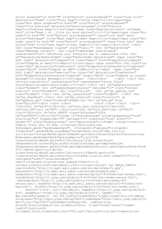 ufirst disabled"><a href="#" role="button" aria-disabled="" class="icon first"
data-action="home" title="First Page"><i>First Page</i></a></span><span
class="btn uprev disabled"><a href="#" role="button" aria-disabled=""
class="icon previous" data-action="previous-page" title="Previous
Page"><i>Previous Page</i></a></span><span class="pagination-count" id="page-
info" title="Page 1 of . Click for more options"><i>1</i></span><span class="btn
unext"><a href="#" role="button" aria-disabled="" class="icon next" data-
action="next-page" title="Next Page"><i>Next Page</i></a></span><span class="btn
right ulast"><a href="#" role="button" aria-disabled="" class="icon last" data-
action="end" title="Last Page"><i>Last Page</i></a></span></div></div> </div>
<div class="messagepane tripane" style="top:;:"> <div id="msg-preview"
class="message content"> <div class="comm-modes unselectable"
unselectable="on"> <h2>Choose your favourite way to communicate.</h2> <div
id="msg-preview-media-modes" class="media-modes msg-preview"> <span class="btn
left right" data-action="compose"><a class="email" href="#/app/minty/compose"
title="Compose an email"><i>Email</i></a></span> <span class="btn left right"><a
class="sms" data-action="loadContent" href="#/app/minty/conversation/?type=sms"
target="dock" title="Compose an SMS"><i>SMS</i></a></span> <span class="btn
left right" data-action="new-conv"><a class="im" data-action="loadContent"
href="#/app/minty/conversation/?type=im" target="dock" title="Compose an instant
message"><i>Instant Message</i></a></span> </div></div>       </div> </div> <div
id="rail-resize-hori" unselectable="on" onmousedown="return false"
style="position:absolute;z-index:1;"></div> </div> <div id="updatescontainer"
class="hidden"> <div id="updatesPageContainer" tabindex="-1" class="content
wide-col" role="document"> <div class="col-a">   <div id="gx_updates_cue"
class="hidden"> </div> <div id="gx_userprofile" class="hidden"> </div> <div
id="gx_sharebox"> </div> <div id="gx_vitality" class="vitality"> <p
id="updates_spn" class="loading">&nbsp;</p> <div id="ycw_gx" aria-
live="polite"></div> </div> </div>              </div> </div> </div> </div>
</div><div id="dock"></div><div id="conv_dual_container"></div><div
id="slot_RS"><div id="RS"> </div></div><div id="slot_RS2"><div id="RS2">
</div></div><div id="slot_FSRVY" class="offscreen"><div
id="tgtFSRVY"></div></div><iframe id="secureCascade" allowtransparency="true"
scrolling="no" frameborder="0" tabindex="-1" hidefocus="true" width="1"
height="1" style="display:none;" src="about:blank"></iframe> </body></html><!--
Timers: Total uh2: 23.35ms --><script>(function(){var
d=document,getEl="getElementById"; if(d[getEl]("tabinbox")){d[getEl]
("tabinbox").parentNode.className="unremovable active"}Neo.init()})
();</script><script>NeoGV.sprCt=0;NeoGV.spritePollId=setInterval(function(){var
B=document.getElementById("preloadsprite"),A;if(!B)
{clearInterval(NeoGV.spritePollId);return}if(B.currentStyle)
{A=parseInt(B.currentStyle.width)}else{if(window.getComputedStyle)
{A=parseInt(document.defaultView.getComputedStyle(B,null).getPropertyValue("widt
h"))}}NeoGV.sprCt++;if(A==20)
{clearInterval(NeoGV.spritePollId);return}if(NeoGV.sprCt>=10)
{clearInterval(NeoGV.spritePollId);if(window.location.href.indexOf("?")!=-1)
{extraArg="&ufb=1"}else{extraArg="?
ufb=1"}if(window.location.href.indexOf("ufb=")==-1)
{window.location.href+=extraArg}}},50);</script><script> var DARLA_CONFIG=
{servicePath:'http://in.mg61.mail.yahoo.com/neo/darla/php/fc.php',
beaconPath:'http://in.mg61.mail.yahoo.com/neo/darla/php/b.php',
renderPath:'http://in.mg61.mail.yahoo.com/neo/darla/2-4-4/html/ext-render.html',
srenderPath:'http://l.yimg.com/rq/darla/2-4-4/html/ext-render-secure.html',
 sfbrenderPath:'http://l.yimg.com/rq/darla/2-4-4/html/ext-render-fb-
secure.html', msgPath:'http://in.mg61.mail.yahoo.com/neo/darla/2-4-4/html/ext-
msg.html', cscPath:'http://l.yimg.com/rq/darla/2-4-4/html/csc-render.html',
      version:'2-4-4', root:'neo/darla', edgeRoot:'http://l.yimg.com/rq/darla/2-
4-4', sedgeRoot:'https://s.yimg.com/rq/darla/2-4-4', tpbURI:''};;
Neo.resizeFullpage(); var YUI_config={loaderPath:"loader/loader-min.js",debug:
false,base:"http://mail.yimg.com/nq/5543/",comboBase:"http://mail.yimg.com/zz/co
mbo?",root:"nq/5543/",windowResizeDelay:100, combine:true,
errorFn:function(msg,e){var pinkBox,Y=this; Y.use("rocket-stats","comms-
log4js",function(Y)
{Y.common.Utils.rocketstats.stat("YUI.use","failure")});Y.use("common-utils-
 