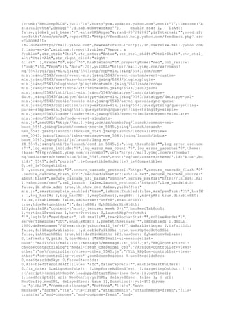 {crumb:"RMoJnnp9LCd",juri:"in",host:"ycw.updates.yahoo.com",noti:"1",timezone:"A
sia/Calcutta",debug:"",disabledNetworks:""},    enable_ssa: 1,    isAMT:
false,global_url_base:"#",extraURLArgs:"&.rand=857282863",isInternal:"",socdirPr
oxyPath:"/neo/ws/sd",reportURL:"http://feedback.help.yahoo.com/feedback.php?.src
=YAHOOMAIL-
IN&.done=http://mail.yahoo.com",newFeatureURL:"http://in.overview.mail.yahoo.com
?.lang=en-in",strings:{reportProblem:"Report a
Problem",str_ctrl:"Ctrl",str_enter:"Enter",str_ctrl_shift:"Ctrl+Shift",str_ctrl_
alt:"Ctrl+Alt",str_right_click:"right-
click" },trace:"0",agof:"0",hasNielson:"0",propertyName:"neo",col_resize:
{"subj":50,"from":15,"date":20},yuiURL:"http://mail.yimg.com/zz/combo?
nq/5543/yui/yui-min.js&nq/5543/oop/oop-min.js&nq/5543/dom/dom-
min.js&nq/5543/event/event-min.js&nq/5543/event-custom/event-custom-
min.js&nq/5543/base/base-base-min.js&nq/5543/plugin/plugin-
min.js&nq/5543/pluginhost/pluginhost-min.js&nq/5543/node/node-
min.js&nq/5543/attribute/attribute-min.js&nq/5543/json/json-
min.js&nq/5543/intl/intl-min.js&nq/5543/datatype/lang/datatype-
date.js&nq/5543/datatype/datatype-date-min.js&nq/5543/datatype/datatype-xml-
min.js&nq/5543/cookie/cookie-min.js&nq/5543/async-queue/async-queue-
min.js&nq/5543/collection/array-extras-min.js&nq/5543/querystring/querystring-
parse-simple-min.js&nq/5543/querystring/querystring-stringify-simple-
min.js&nq/5543/loader/loader-min.js&nq/5543/event-simulate/event-simulate-
min.js&nq/5543/node/node-event-simulate-
min.js",neoURL:"http://mail.yimg.com/zz/combo?nq/launch/common-neo-
base_5545.js&nq/launch/common-neo-om_5545.js&nq/launch/search-
neo_5545.js&nq/launch/inbox-om_5545.js&nq/launch/inbox-listview-
new_5545.js&nq/launch/inbox-message-new_5545.js&nq/launch/inbox-
base_5545.js&nq/intl/js/launch/lang_en-
IN_5545.js&nq/intl/js/launch/conf_in_5545.js",log_threshold:"",log_error_exclude
:"*",log_error_include:"0",log_error_max_count:"5",log_error_yapache:"0",theme:
{base:"http://mail.yimg.com/zz/combo?",url:"http://mail.yimg.com/zz/combo?
nq/ued/assets/theme/blue/blue_5545.css",root:"nq/ued/assets/theme/",id:"blue",bu
ild:"_5545",def:"purple"},ieCompatibleMode:{ie9_ie8Compatible:
0,ie8_ie7Compatible:
0 },secure_cascade:"0",secure_cascade_protocol:"https:",secure_cascade_flash:"0"
,secure_cascade_flash_src:"/neo/ued/assets/flash/io.swf",secure_cascade_source:"
about:blank",secure_cascade_url_param:"ignore",secure_prefix:"http://in.mg61.mai
l.yahoo.com/neo/",ssl_launch: false,launch_protocol:"http://",low_bandwidth:
false,lb_show_ads: true,lb_show_om: false,yuiSuffix:"-
min.js",smartcomplete_enabled:"true",isXobniEnabled:false,maxOpenTabs:"25",hasIM
: 1,tog_hasIM: 1,tog_hasSMS: 1,msgCache:{},msgHdr:{},mintyAB: true,disableREC:
false,disableMNW: false,adCharset:"utf-8",enableFSRVY:
true,hideReturnLink:"1",darlaEDB: 0,hSliderMinWidth:
125,darlaSA:"content="minty_tenure: week 3+"",hasReadTabPool:
1,verticalPreview: 1,hoverPreview: 0,launchMsgPrefetch:
"1",loginId:"ravidpeter",isBizmail:"",trackRocketStat:"",noLiveWords:"1",
serverTimeZone:"UTC",enableMSWS: 1,prefetchRelease:"",dmEnabled: 1,dmSLA:
1000,dmFeedname:"/d/search/p/yahoo/mail_js/v4/",dmMaxListings: 2,isFullSSL:
false,fullPageAvailable: 1,disableFullSSL: true,userOptedIntoSSL:
false,isAttachSSL: true,hSliderMinWidth: 125,hasConv: 0,hasConvRelease:
0,isFresh: 0,grid: 0,convMods: {"PATH$mail-ui-messagelist-
base":"mail/ui/maillist/message/messagelist_5545.js","REQ$contacts-ui-
choosecontactdialog":"modal-fresh_css$modal_css","PATH$om-controller-views-
other":"om/controller/views-other_5545.js","FULL_REQ$om-controller-views-
other":"om-controller-views"},comScoreBeacon: 0,useSteroidsRec:
0,useSteroidsSky: 0,forceSteroids:
0,disabledSteroidsAffiliates:"afc",falseCapData:"",enableSmartFolders:
0,fix_date: 1,alignMonToLeft: 1,tmpForceAdSendTest: 1,targetingOptOut: 1 };
;</script><script>NeoGV.loadAppJSStartTime=(new Date()).getTime();
1;loadScript([{ url: NeoConfig.yuiURL, delayedExec: false }, { url:
NeoConfig.neoURL, delayedExec: true }],function(){yui=YUI();var
L=["global","comms-ui-lozenge","buttons","lists","mod-
message","forms","rte","rte-fresh","attachments","attachments-fresh","file-
transfer","mod-compose","mod-compose-fresh","mod-
 