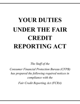 YOUR DUTIES
UNDER THE FAIR
CREDIT
REPORTING ACT
The Staff of the
Consumer Financial Protection Bureau (CFPB)
has prepared the following required notices in
compliance with the
Fair Credit Reporting Act (FCRA)

 
