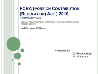 FCRA (FOREIGN CONTRIBUTION
(REGULATION) ACT ) 2010
( PREVIOUSLY 1976 )
(A basic requirement for entities receiving contribution from
Foreign Source)
NGOs under FCRA act
Presented By:
Dr. Renuka Asagi
Mr. Muthuraj K
 