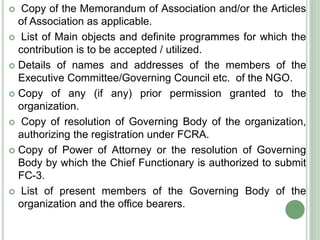  Copy of the Memorandum of Association and/or the Articles
of Association as applicable.
 List of Main objects and definite programmes for which the
contribution is to be accepted / utilized.
 Details of names and addresses of the members of the
Executive Committee/Governing Council etc. of the NGO.
 Copy of any (if any) prior permission granted to the
organization.
 Copy of resolution of Governing Body of the organization,
authorizing the registration under FCRA.
 Copy of Power of Attorney or the resolution of Governing
Body by which the Chief Functionary is authorized to submit
FC-3.
 List of present members of the Governing Body of the
organization and the office bearers.
 