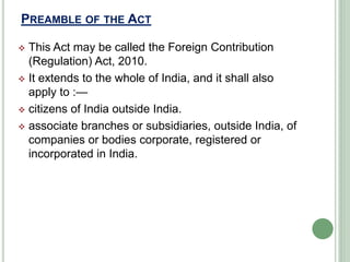 PREAMBLE OF THE ACT
 This Act may be called the Foreign Contribution
(Regulation) Act, 2010.
 It extends to the whole of India, and it shall also
apply to :—
 citizens of India outside India.
 associate branches or subsidiaries, outside India, of
companies or bodies corporate, registered or
incorporated in India.
 