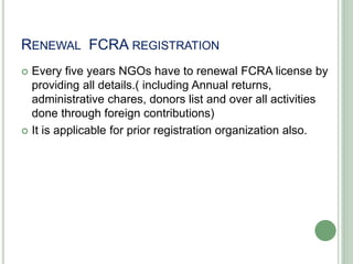 RENEWAL FCRA REGISTRATION
 Every five years NGOs have to renewal FCRA license by
providing all details.( including Annual returns,
administrative chares, donors list and over all activities
done through foreign contributions)
 It is applicable for prior registration organization also.
 