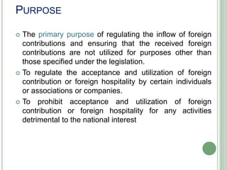 PURPOSE
 The primary purpose of regulating the inflow of foreign
contributions and ensuring that the received foreign
contributions are not utilized for purposes other than
those specified under the legislation.
 To regulate the acceptance and utilization of foreign
contribution or foreign hospitality by certain individuals
or associations or companies.
 To prohibit acceptance and utilization of foreign
contribution or foreign hospitality for any activities
detrimental to the national interest
 
