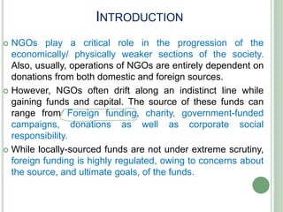 INTRODUCTION
 NGOs play a critical role in the progression of the
economically/ physically weaker sections of the society.
Also, usually, operations of NGOs are entirely dependent on
donations from both domestic and foreign sources.
 However, NGOs often drift along an indistinct line while
gaining funds and capital. The source of these funds can
range from Foreign funding, charity, government-funded
campaigns, donations as well as corporate social
responsibility.
 While locally-sourced funds are not under extreme scrutiny,
foreign funding is highly regulated, owing to concerns about
the source, and ultimate goals, of the funds.
 
