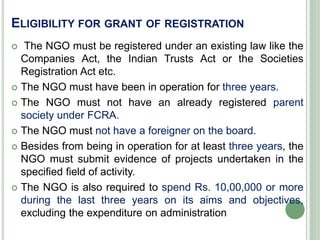 ELIGIBILITY FOR GRANT OF REGISTRATION
 The NGO must be registered under an existing law like the
Companies Act, the Indian Trusts Act or the Societies
Registration Act etc.
 The NGO must have been in operation for three years.
 The NGO must not have an already registered parent
society under FCRA.
 The NGO must not have a foreigner on the board.
 Besides from being in operation for at least three years, the
NGO must submit evidence of projects undertaken in the
specified field of activity.
 The NGO is also required to spend Rs. 10,00,000 or more
during the last three years on its aims and objectives,
excluding the expenditure on administration
 