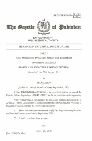 REGISTERED NO.M 302      -
                                                                               L.-7646




                                EXTRAORDINARY
                             PUBLISHED BY AUTHORITY

                   ISLAMABAD, SATURDAY, AUGUST 27, 2011
'2

                                           PART I
               Acts, Ordinances, President's Orders and Regulati'ons
                                                                    ..   .
                                 GOVERNMENT OF PAKISTAN

                  STATES AND FRONTIER REGIONS DIVISION                                .,


                            Islamabad, the 25th August, 2011

                                              A

                                      REGULATION
                  further to amend Frontier Crimes Regulation, 1901
             R No. ~(~)P/W~~OS.-WHEREAS expedient further to amend the
                                     it is
     Frontier Crimes Regulation, 1901(mof 1901)for the purposes hereinafter appearing;
              NOW,THEREFORE,in pursuance of the provisions contained in clause (5) of
     Article 247 of the Constitution of the Islamic Republic of Pakistan;the President of
     Pakistan is pleased to make the following Regulation:-
             1. Short title and commencement.- (1) This Regulation may be called
     the Frontier Crimes (Amendment) Regulation, 2011.
             (2) It shall come into force at once.


                                            (391)
                                      Price :Rs. 20.50
 