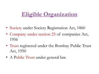 Eligible Organization
• Society under Society Registration Act, 1860
• Company under section 25 of companies Act,
1956
• Trust registered under the Bombay Public Trust
Act, 1950
• A Public Trust under general law.
 