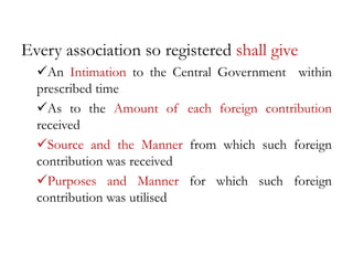 Every association so registered shall give
An Intimation to the Central Government within
prescribed time
As to the Amount of each foreign contribution
received
Source and the Manner from which such foreign
contribution was received
Purposes and Manner for which such foreign
contribution was utilised
 