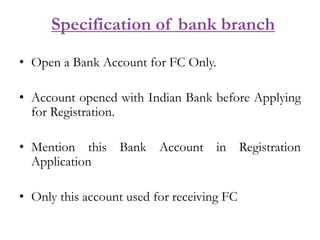 Specification of bank branch
• Open a Bank Account for FC Only.
• Account opened with Indian Bank before Applying
for Registration.
• Mention this Bank Account in Registration
Application
• Only this account used for receiving FC
 