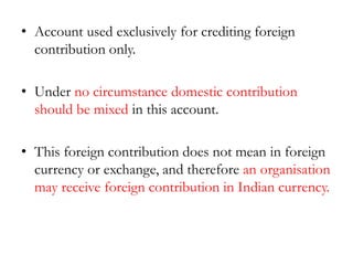 • Account used exclusively for crediting foreign
contribution only.
• Under no circumstance domestic contribution
should be mixed in this account.
• This foreign contribution does not mean in foreign
currency or exchange, and therefore an organisation
may receive foreign contribution in Indian currency.
 