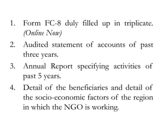 1. Form FC-8 duly filled up in triplicate.
(Online Now)
2. Audited statement of accounts of past
three years.
3. Annual Report specifying activities of
past 5 years.
4. Detail of the beneficiaries and detail of
the socio-economic factors of the region
in which the NGO is working.
 