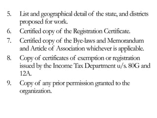 5. List and geographical detail of the state, and districts
proposed for work.
6. Certified copy of the Registration Certificate.
7. Certified copy of the Bye-laws and Memorandum
and Article of Association whichever is applicable.
8. Copy of certificates of exemption or registration
issued by the Income Tax Department u/s. 80G and
12A.
9. Copy of any prior permission granted to the
organization.
 