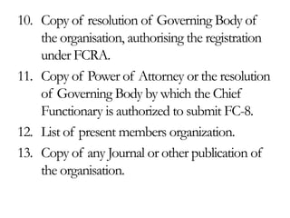 10. Copy of resolution of Governing Body of
the organisation, authorising the registration
under FCRA.
11. Copy of Power of Attorney or the resolution
of Governing Body by which the Chief
Functionary is authorized to submit FC-8.
12. List of present members organization.
13. Copy of any Journal or other publication of
the organisation.
 