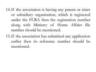 14.If the association is having any parent or sister
or subsidiary organisation, which is registered
under the FCRA then the registration number
along with Ministry of Home Affairs file
number should be mentioned.
15.If the association has submitted any application
earlier then its reference number should be
mentioned.
 