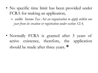 • No specific time limit has been provided under
FCRA for making an application,
– unlike Income Tax Act an organisation to apply within one
year from its creation or registration under section 12A.
• Normally FCRA is granted after 3 years of
active existence, therefore, the application
should be made after three years. *
 