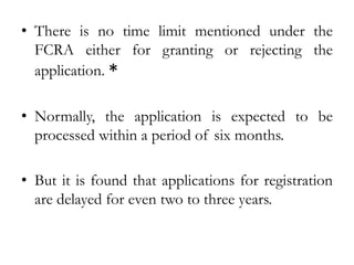 • There is no time limit mentioned under the
FCRA either for granting or rejecting the
application. *
• Normally, the application is expected to be
processed within a period of six months.
• But it is found that applications for registration
are delayed for even two to three years.
 