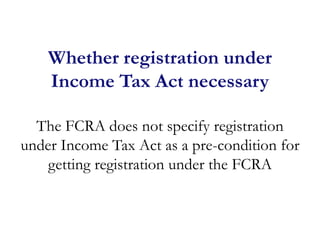 Whether registration under
Income Tax Act necessary
The FCRA does not specify registration
under Income Tax Act as a pre-condition for
getting registration under the FCRA
 