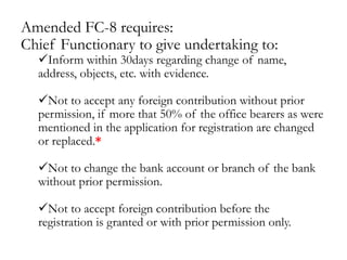 Amended FC-8 requires:
Chief Functionary to give undertaking to:
Inform within 30days regarding change of name,
address, objects, etc. with evidence.
Not to accept any foreign contribution without prior
permission, if more that 50% of the office bearers as were
mentioned in the application for registration are changed
or replaced.*
Not to change the bank account or branch of the bank
without prior permission.
Not to accept foreign contribution before the
registration is granted or with prior permission only.
 