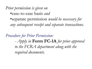 Prior permission is given on
•case-to-case basis and
•separate permission would be necessary for
any subsequent receipt and separate transactions.
Procedure for Prior Permission:
- Apply in Form FC-1A for prior approval
to the FCRA department along with the
required documents.
 