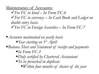 Maintenance of Accounts:
For FC in kind – In Form FC-6
For FC in currency – In Cash Book and Ledger on
double entry basis.
For FC in Foreign Securities – In Form FC-7
Accounts maintained on yearly basis
Year starting on 1st April
Balance Sheet and Statement of receipt and payments
In Form FC-3
Duly certified by Chartered Accountant
To be furnished in duplicate
Within four months of closure of the year
 