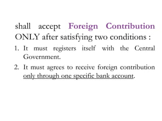 shall accept Foreign Contribution
ONLY after satisfying two conditions :
1. It must registers itself with the Central
Government.
2. It must agrees to receive foreign contribution
only through one specific bank account.
 