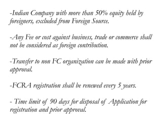 -Indian Company with more than 50% equity held by
foreigners, excluded from Foreign Source.
-Any Fee or cost against business, trade or commerce shall
not be considered as foreign contribution.
-Transfer to non FC organization can be made with prior
approval.
-FCRA registration shall be renewed every 5 years.
- Time limit of 90 days for disposal of Application for
registration and prior approval.
 