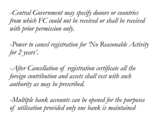 -Central Government may specify donors or countries
from which FC could not be received or shall be received
with prior permission only.
-Power to cancel registration for ‘No Reasonable Activity
for 2 years’.
-After Cancellation of registration certificate all the
foreign contribution and assets shall vest with such
authority as may be prescribed.
-Multiple bank accounts can be opened for the purposes
of utilisation provided only one bank is maintained
 
