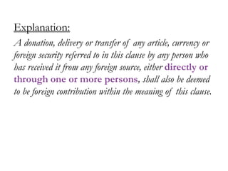 Explanation:
A donation, delivery or transfer of any article, currency or
foreign security referred to in this clause by any person who
has received it from any foreign source, either directly or
through one or more persons, shall also be deemed
to be foreign contribution within the meaning of this clause.
 