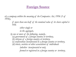 Foreign Source
vi) a company within the meaning of the Companies Act, 1956 (1 of
1956),
if more than one-half of the nominal value of its share capital is
held,
either singly or
in the aggregate,
by one or more of the following, namely,-
(a) government of a foreign country or territory,
(b) citizens of a foreign country or territory,
(c) corporations incorporated in a foreign country or territory,
(d) trusts, societies or other associations of individuals
(whether incorporated or not),
formed or registered in a foreign country or territory,
 