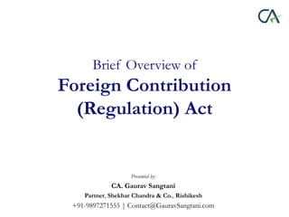 Brief Overview of
Foreign Contribution
(Regulation) Act
Presented by:
CA. Gaurav Sangtani
Partner, Shekhar Chandra & Co., ...