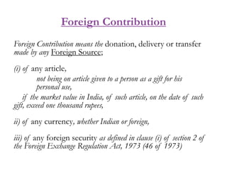 Foreign Contribution
Foreign Contribution means the donation, delivery or transfer
made by any Foreign Source;
(i) of any ...