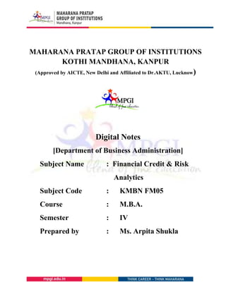 MAHARANA PRATAP GROUP OF INSTITUTIONS
KOTHI MANDHANA, KANPUR
(Approved by AICTE, New Delhi and Affiliated to Dr.AKTU, Lucknow)
Digital Notes
[Department of Business Administration]
Subject Name : Financial Credit & Risk
Analytics
Subject Code : KMBN FM05
Course : M.B.A.
Semester : IV
Prepared by : Ms. Arpita Shukla
 