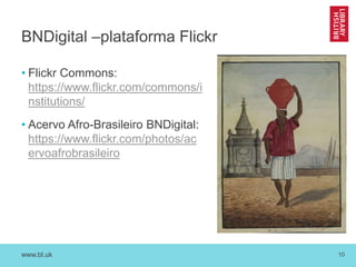 www.bl.uk 10
BNDigital –plataforma Flickr
• Flickr Commons:
https://www.flickr.com/commons/i
nstitutions/
• Acervo Afro-Brasileiro BNDigital:
https://www.flickr.com/photos/ac
ervoafrobrasileiro
 