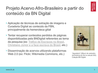 www.bl.uk 3
Projeto Acervo Afro-Brasileiro a partir do
conteúdo da BN Digital
• Aplicação de técnicas de extração de imagens e
Curadoria Digital ao conteúdo da FBN,
principalmente da hemeroteca gitial
• Tentar recuperar conteúdos perdidos de páginas
disponibilizadas pela BNDigital referentes ao tema
da pesquisa (ex: Tráfico de Escravos no Brasil,
Christiano Júnior e a face escrava do Brasil, etc.)
• Disseminação de acervos utilizando plataformas
Web 2.0 (ex: Flickr, Wikimedia Commons, etc.) “Aguadeiro” (Álbum de vestuário
da América do Sul no século XIX)
Coleção BN Digital
 