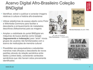 www.bl.uk 4
Acervo Digital Afro-Brasileiro Coleção
BNDigital
• Identificar, extrair e publicar e conectar imagens
relativas à cultura e história afro-brasileiras
• Utilizar plataformas de acesso aberto como Flickr
e Wikimedia Commons para facilitar a
descoberta e enriquecimento de metadados
descritivos (folksonomia) para as imagens
• Ampliar a visibilidade do portal BNDigital em
máquinas de busca abertas como Google
(tagueamento e indexação) para “atrair” novos
grupos de usuários não familiarizados com o
acervo de instituições de memória cultural
• Possibilitar aos pesquisadores e estudantes
maneiras mais eficazes a descoberta de novos
padrões através da relação semântica entre
dados (Linked data), conectando conteúdos
semânticos que não haviam sidos previamente
identificados
De volta do Paraguai
Vida Fluminense ( 11 junho1870)
Revista Illustrada (29 julho 1888)
Fonte (?)
 