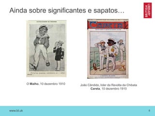 www.bl.uk 6
Ainda sobre significantes e sapatos…
O Malho, 10 dezembro 1910 João Cândido, líder da Revolta da Chibata
Careta, 10 dezembro 1910
 