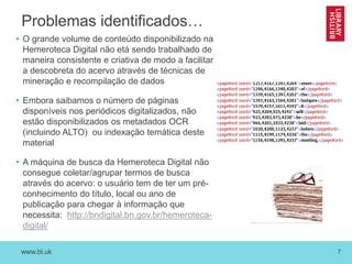 www.bl.uk 7
Problemas identificados…
• O grande volume de conteúdo disponibilizado na
Hemeroteca Digital não etá sendo trabalhado de
maneira consistente e criativa de modo a facilitar
a descobreta do acervo através de técnicas de
mineração e recompilação de dados
• Embora saibamos o número de páginas
disponíveis nos periódicos digitalizados, não
estão disponibilizados os metadados OCR
(incluindo ALTO) ou indexação temática deste
material
• A máquina de busca da Hemeroteca Digital não
consegue coletar/agrupar termos de busca
através do acervo: o usuário tem de ter um pré-
conhecimento do título, local ou ano de
publicação para chegar à informação que
necessita: http://bndigital.bn.gov.br/hemeroteca-
digital/
 