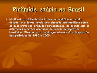 Pirâmide etária no Brasil No Brasil, a pirâmide etária tem se modificado a cada década. Sua forma revela uma situação intermediária entre as duas primeiras pirâmides apresentadas, de acordo com as alterações recentes ocorridas do padrão demográfico brasileiro. Observe estas mudanças através da sobreposição das pirâmides de 1980 a 2000.  