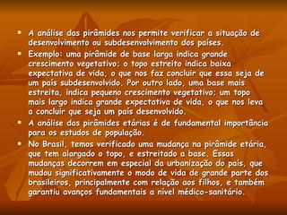 A análise das pirâmides nos permite verificar a situação de desenvolvimento ou subdesenvolvimento dos países. Exemplo: uma pirâmide de base larga indica grande crescimento vegetativo; o topo estreito indica baixa expectativa de vida, o que nos faz concluir que essa seja de um país subdesenvolvido. Por outro lado, uma base mais estreita, indica pequeno crescimento vegetativo; um topo mais largo indica grande expectativa de vida, o que nos leva a concluir que seja um país desenvolvido. A análise das pirâmides etárias é de fundamental importância para os estudos de população. No Brasil, temos verificado uma mudança na pirâmide etária, que tem alargado o topo, e estreitado a base. Essas mudanças decorrem em especial da urbanização do país, que mudou significativamente o modo de vida de grande parte dos brasileiros, principalmente com relação aos filhos, e também garantiu avanços fundamentais a nível médico-sanitário. 
