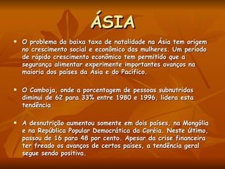 ÁSIA O problema da baixa taxa de natalidade na Ásia tem origem no crescimento social e econômico das mulheres. Um período de rápido crescimento econômico tem permitido que a segurança alimentar experimente importantes avanços na maioria dos países da Ásia e do Pacífico.  O Camboja, onde a porcentagem de pessoas subnutridas diminui de 62 para 33% entre 1980 e 1996, lidera esta tendência A desnutrição aumentou somente em dois países, na Mongólia e na República Popular Democrática da Coréia. Neste último, passou de 16 para 48 por cento. Apesar da crise financeira ter freado os avanços de certos países, a tendência geral segue sendo positiva.   