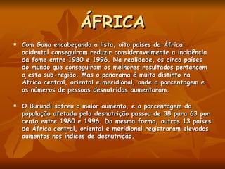 ÁFRICA Com Gana encabeçando a lista, oito países da África ocidental conseguiram reduzir consideravelmente a incidência da fome entre 1980 e 1996. Na realidade, os cinco países do mundo que conseguiram os melhores resultados pertencem a esta sub-região. Mas o panorama é muito distinto na África central, oriental e meridional, onde a porcentagem e os números de pessoas desnutridas aumentaram.  O Burundi sofreu o maior aumento, e a porcentagem da população afetada pela desnutrição passou de 38 para 63 por cento entre 1980 e 1996. Da mesma forma, outros 13 países da África central, oriental e meridional registraram elevados aumentos nos índices de desnutrição.  
