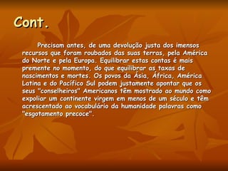 Cont. Precisam antes, de uma devolução justa dos imensos recursos que foram roubados das suas terras, pela América do Norte e pela Europa. Equilibrar estas contas é mais premente no momento, do que equilibrar as taxas de nascimentos e mortes. Os povos da Ásia, África, América Latina e do Pacífico Sul podem justamente apontar que os seus "conselheiros" Americanos têm mostrado ao mundo como expoliar um continente virgem em menos de um século e têm acrescentado ao vocabulário da humanidade palavras como "esgotamento precoce".  