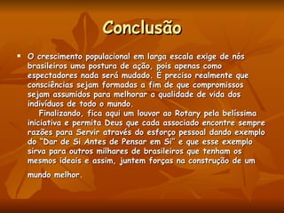 Conclusão O crescimento populacional em larga escala exige de nós brasileiros uma postura de ação, pois apenas como espectadores nada será mudado. É preciso realmente que consciências sejam formadas a fim de que compromissos sejam assumidos para melhorar a qualidade de vida dos indivíduos de todo o mundo.     Finalizando, fica aqui um louvor ao Rotary pela belíssima iniciativa e permita Deus que cada associado encontre sempre razões para Servir através do esforço pessoal dando exemplo do “Dar de Si Antes de Pensar em Si” e que esse exemplo sirva para outros milhares de brasileiros que tenham os mesmos ideais e assim, juntem forças na construção de um mundo melhor.   