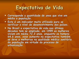 Expectativa de Vida Corresponde a quantidade de anos que vive em média a população. Este é um indicador muito utilizado para se verificar o nível de desenvolvimento dos países. No Brasil a expectativa de vida nas últimas décadas tem se ampliado, em 1999 as mulheres viviam em média 72,3 anos, enquanto os homens 64,6 anos, esse aumento na expectativa também se deve a melhorias na qualidade médico sanitária da população em virtude do processo de urbanização. 