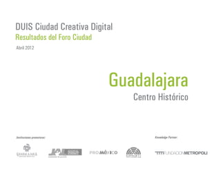 DUIS Ciudad Creativa Digital
Resultados del Foro Ciudad
Abril 2012




                             Guadalajara
                                Centro Histórico


Instituciones promotoras:             Knowledge Partner:
 